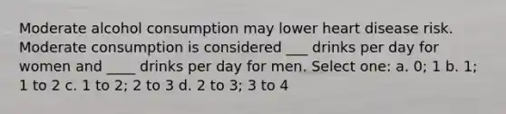 Moderate alcohol consumption may lower heart disease risk. Moderate consumption is considered ___ drinks per day for women and ____ drinks per day for men. Select one: a. 0; 1 b. 1; 1 to 2 c. 1 to 2; 2 to 3 d. 2 to 3; 3 to 4