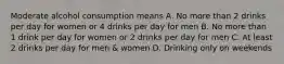 Moderate alcohol consumption means A. No more than 2 drinks per day for women or 4 drinks per day for men B. No more than 1 drink per day for women or 2 drinks per day for men C. At least 2 drinks per day for men & women D. Drinking only on weekends