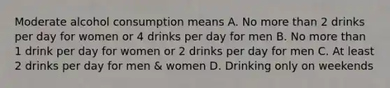 Moderate alcohol consumption means A. No more than 2 drinks per day for women or 4 drinks per day for men B. No more than 1 drink per day for women or 2 drinks per day for men C. At least 2 drinks per day for men & women D. Drinking only on weekends