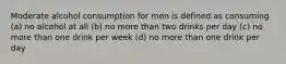 Moderate alcohol consumption for men is defined as consuming (a) no alcohol at all (b) no more than two drinks per day (c) no more than one drink per week (d) no more than one drink per day