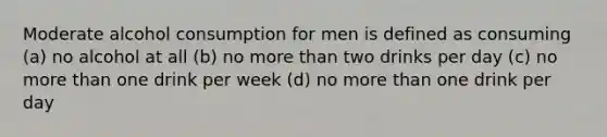 Moderate alcohol consumption for men is defined as consuming (a) no alcohol at all (b) no more than two drinks per day (c) no more than one drink per week (d) no more than one drink per day