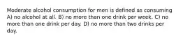 Moderate alcohol consumption for men is defined as consuming A) no alcohol at all. B) no more than one drink per week. C) no more than one drink per day. D) no more than two drinks per day.