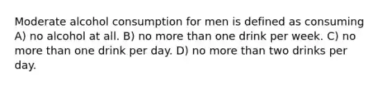 Moderate alcohol consumption for men is defined as consuming A) no alcohol at all. B) no more than one drink per week. C) no more than one drink per day. D) no more than two drinks per day.