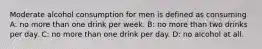 Moderate alcohol consumption for men is defined as consuming A: no more than one drink per week. B: no more than two drinks per day. C: no more than one drink per day. D: no alcohol at all.