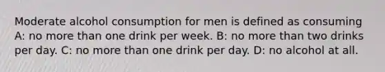 Moderate alcohol consumption for men is defined as consuming A: no more than one drink per week. B: no more than two drinks per day. C: no more than one drink per day. D: no alcohol at all.