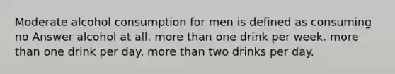 Moderate alcohol consumption for men is defined as consuming no Answer alcohol at all. more than one drink per week. more than one drink per day. more than two drinks per day.