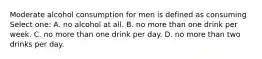 Moderate alcohol consumption for men is defined as consuming Select one: A. no alcohol at all. B. no more than one drink per week. C. no more than one drink per day. D. no more than two drinks per day.