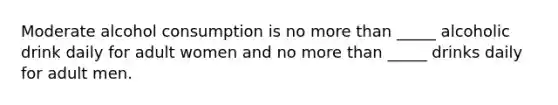 Moderate alcohol consumption is no <a href='https://www.questionai.com/knowledge/keWHlEPx42-more-than' class='anchor-knowledge'>more than</a> _____ alcoholic drink daily for adult women and no more than _____ drinks daily for adult men.