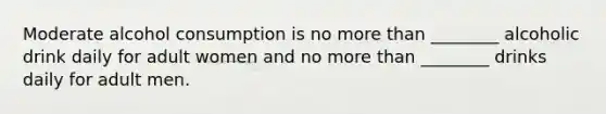 Moderate alcohol consumption is no more than ________ alcoholic drink daily for adult women and no more than ________ drinks daily for adult men.