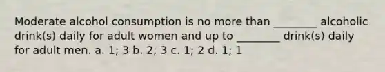 Moderate alcohol consumption is no more than ________ alcoholic drink(s) daily for adult women and up to ________ drink(s) daily for adult men. a. 1; 3 b. 2; 3 c. 1; 2 d. 1; 1