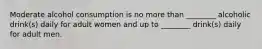 Moderate alcohol consumption is no more than ________ alcoholic drink(s) daily for adult women and up to ________ drink(s) daily for adult men.