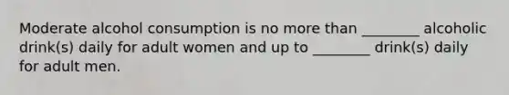 Moderate alcohol consumption is no more than ________ alcoholic drink(s) daily for adult women and up to ________ drink(s) daily for adult men.