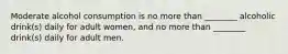 Moderate alcohol consumption is no more than ________ alcoholic drink(s) daily for adult women, and no more than ________ drink(s) daily for adult men.