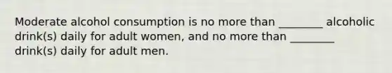 Moderate alcohol consumption is no more than ________ alcoholic drink(s) daily for adult women, and no more than ________ drink(s) daily for adult men.