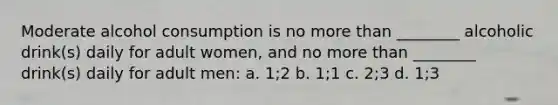 Moderate alcohol consumption is no more than ________ alcoholic drink(s) daily for adult women, and no more than ________ drink(s) daily for adult men: a. 1;2 b. 1;1 c. 2;3 d. 1;3