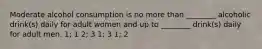 Moderate alcohol consumption is no more than ________ alcoholic drink(s) daily for adult women and up to ________ drink(s) daily for adult men. 1; 1 2; 3 1; 3 1; 2