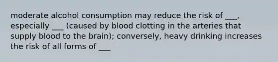 moderate alcohol consumption may reduce the risk of ___, especially ___ (caused by blood clotting in the arteries that supply blood to the brain); conversely, heavy drinking increases the risk of all forms of ___