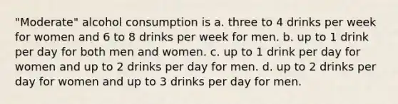 "Moderate" alcohol consumption is a. three to 4 drinks per week for women and 6 to 8 drinks per week for men. b. up to 1 drink per day for both men and women. c. up to 1 drink per day for women and up to 2 drinks per day for men. d. up to 2 drinks per day for women and up to 3 drinks per day for men.