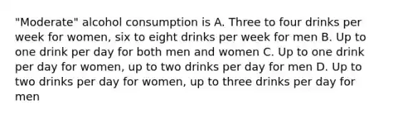 "Moderate" alcohol consumption is A. Three to four drinks per week for women, six to eight drinks per week for men B. Up to one drink per day for both men and women C. Up to one drink per day for women, up to two drinks per day for men D. Up to two drinks per day for women, up to three drinks per day for men