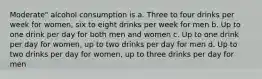 Moderate" alcohol consumption is a. Three to four drinks per week for women, six to eight drinks per week for men b. Up to one drink per day for both men and women c. Up to one drink per day for women, up to two drinks per day for men d. Up to two drinks per day for women, up to three drinks per day for men