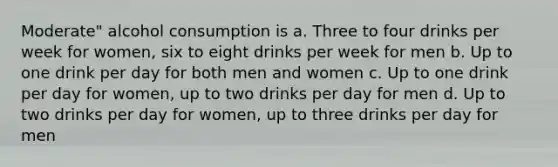 Moderate" alcohol consumption is a. Three to four drinks per week for women, six to eight drinks per week for men b. Up to one drink per day for both men and women c. Up to one drink per day for women, up to two drinks per day for men d. Up to two drinks per day for women, up to three drinks per day for men