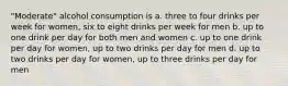 "Moderate" alcohol consumption is a. three to four drinks per week for women, six to eight drinks per week for men b. up to one drink per day for both men and women c. up to one drink per day for women, up to two drinks per day for men d. up to two drinks per day for women, up to three drinks per day for men