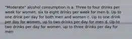 "Moderate" alcohol consumption is a. Three to four drinks per week for women, six to eight drinks per week for men b. Up to one drink per day for both men and women c. Up to one drink per day for women, up to two drinks per day for men d. Up to two drinks per day for women, up to three drinks per day for men