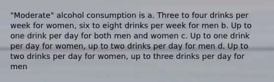 "Moderate" alcohol consumption is a. Three to four drinks per week for women, six to eight drinks per week for men b. Up to one drink per day for both men and women c. Up to one drink per day for women, up to two drinks per day for men d. Up to two drinks per day for women, up to three drinks per day for men