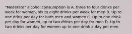 "Moderate" alcohol consumption is A. three to four drinks per week for women, six to eight drinks per week for men B. Up to one drink per day for both men and women C. Up to one drink per day for women, up to two drinks per day for men D. Up to two drinks per day for women up to one drink a day per men