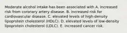 Moderate alcohol intake has been associated with A. increased risk from coronary artery disease. B. increased risk for cardiovascular disease. C. elevated levels of high-density lipoprotein cholesterol (HDLC). D. elevated levels of low-density lipoprotein cholesterol (LDLC). E. increased cancer risk.