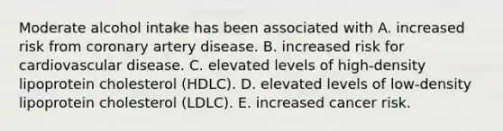 Moderate alcohol intake has been associated with A. increased risk from coronary artery disease. B. increased risk for cardiovascular disease. C. elevated levels of high-density lipoprotein cholesterol (HDLC). D. elevated levels of low-density lipoprotein cholesterol (LDLC). E. increased cancer risk.