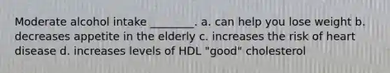 Moderate alcohol intake ________. a. can help you lose weight b. decreases appetite in the elderly c. increases the risk of heart disease d. increases levels of HDL "good" cholesterol