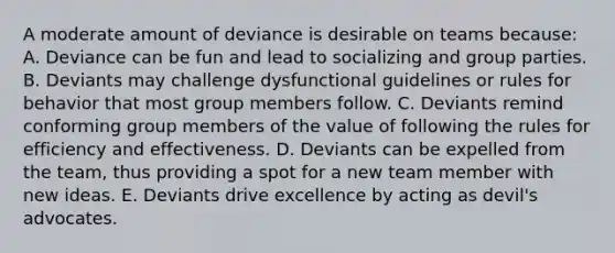 A moderate amount of deviance is desirable on teams because: A. Deviance can be fun and lead to socializing and group parties. B. Deviants may challenge dysfunctional guidelines or rules for behavior that most group members follow. C. Deviants remind conforming group members of the value of following the rules for efficiency and effectiveness. D. Deviants can be expelled from the team, thus providing a spot for a new team member with new ideas. E. Deviants drive excellence by acting as devil's advocates.