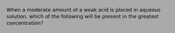 When a moderate amount of a weak acid is placed in aqueous solution, which of the following will be present in the greatest concentration?