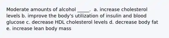 Moderate amounts of alcohol _____. ​ a. ​increase cholesterol levels b. ​improve the body's utilization of insulin and blood glucose c. ​decrease HDL cholesterol levels d. ​decrease body fat e. ​increase lean body mass