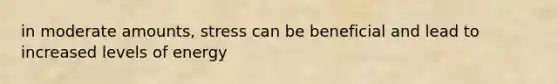 in moderate amounts, stress can be beneficial and lead to increased levels of energy