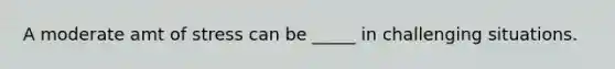 A moderate amt of stress can be _____ in challenging situations.