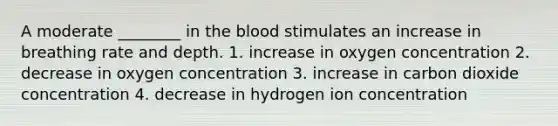 A moderate ________ in the blood stimulates an increase in breathing rate and depth. 1. increase in oxygen concentration 2. decrease in oxygen concentration 3. increase in carbon dioxide concentration 4. decrease in hydrogen ion concentration