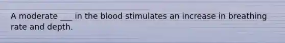 A moderate ___ in the blood stimulates an increase in breathing rate and depth.