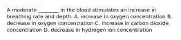 A moderate ________ in the blood stimulates an increase in breathing rate and depth. A. increase in oxygen concentration B. decrease in oxygen concentration C. increase in carbon dioxide concentration D. decrease in hydrogen ion concentration