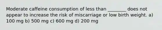 Moderate caffeine consumption of less than ________ does not appear to increase the risk of miscarriage or low birth weight. a) 100 mg b) 500 mg c) 600 mg d) 200 mg