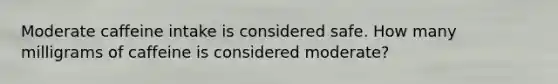 Moderate caffeine intake is considered safe. How many milligrams of caffeine is considered moderate?