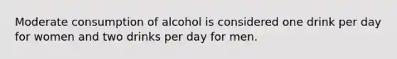 Moderate consumption of alcohol is considered one drink per day for women and two drinks per day for men.