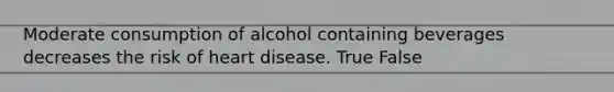 Moderate consumption of alcohol containing beverages decreases the risk of heart disease. True False