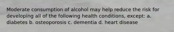 Moderate consumption of alcohol may help reduce the risk for developing all of the following health conditions, except: a. diabetes b. osteoporosis c. dementia d. heart disease