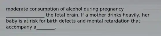 moderate consumption of alcohol during pregnancy _________________ the fetal brain. If a mother drinks heavily, her baby is at risk for birth defects and mental retardation that accompany a________.