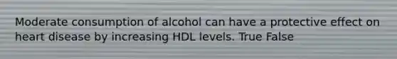 Moderate consumption of alcohol can have a protective effect on heart disease by increasing HDL levels. True False