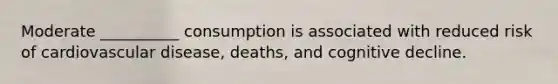 Moderate __________ consumption is associated with reduced risk of cardiovascular disease, deaths, and cognitive decline.