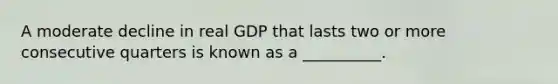 A moderate decline in real GDP that lasts two or more consecutive quarters is known as a __________.