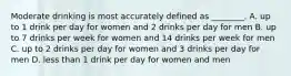 Moderate drinking is most accurately defined as ________. A. up to 1 drink per day for women and 2 drinks per day for men B. up to 7 drinks per week for women and 14 drinks per week for men C. up to 2 drinks per day for women and 3 drinks per day for men D. less than 1 drink per day for women and men